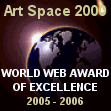 Congratulations from all the staff at Art Space 2000.com. You have won the "World Web Award of Excellence" for originality, overall design and appearance, ease of navigation, and content. Keep up the good work.